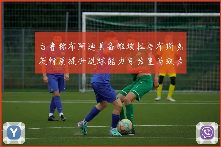 吉鲁称布阿迪具备维埃拉与布斯克茨特质提升进球能力可为皇马效力