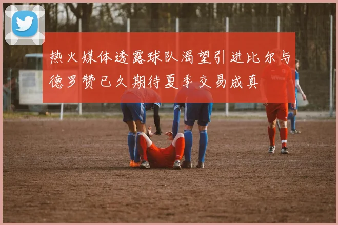 热火媒体透露球队渴望引进比尔与德罗赞已久期待夏季交易成真