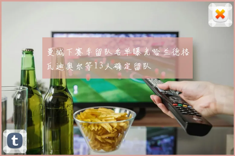 曼城下赛季留队名单曝光哈兰德格瓦迪奥尔等13人确定留队