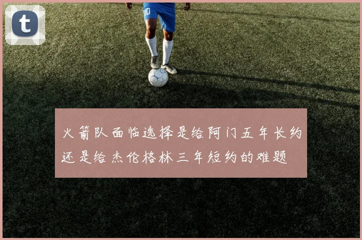 火箭队面临选择是给阿门五年长约还是给杰伦格林三年短约的难题