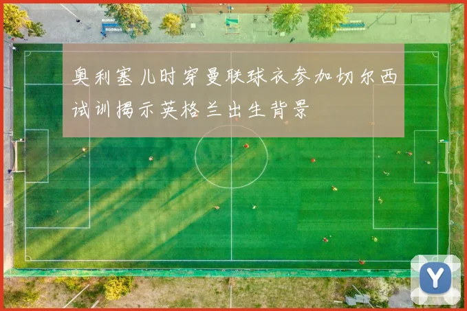 奥利塞儿时穿曼联球衣参加切尔西试训揭示英格兰出生背景