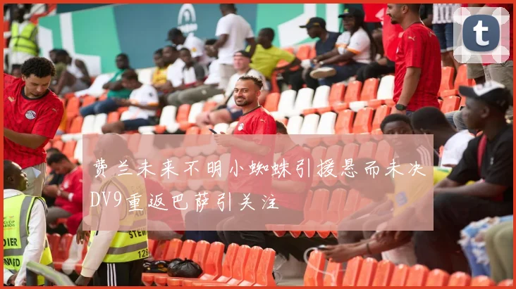 费兰未来不明小蜘蛛引援悬而未决DV9重返巴萨引关注
