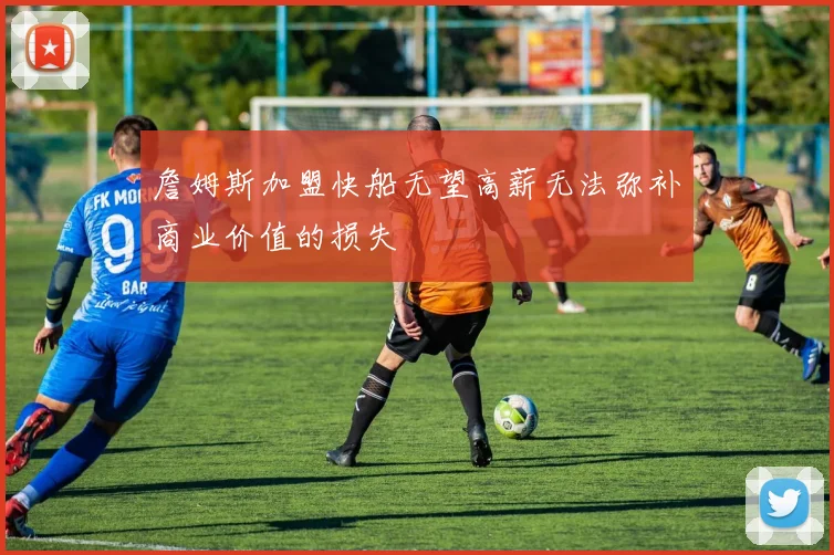 詹姆斯加盟快船无望高薪无法弥补商业价值的损失