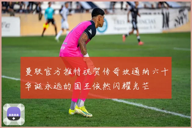曼联官方推特祝贺传奇坎通纳六十华诞永远的国王依然闪耀光芒