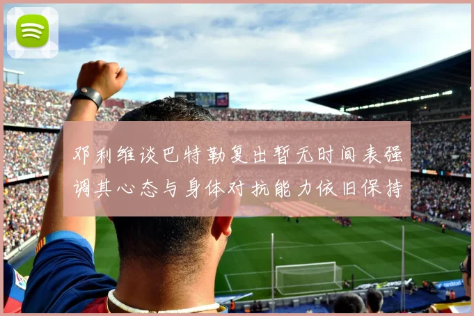邓利维谈巴特勒复出暂无时间表强调其心态与身体对抗能力依旧保持