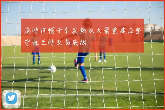 底特律帽子引发热议火箭重建应坚守杜兰特交易底线