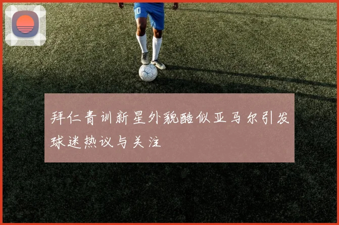 拜仁青训新星外貌酷似亚马尔引发球迷热议与关注