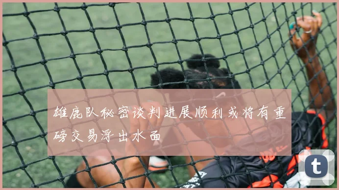 雄鹿队秘密谈判进展顺利或将有重磅交易浮出水面