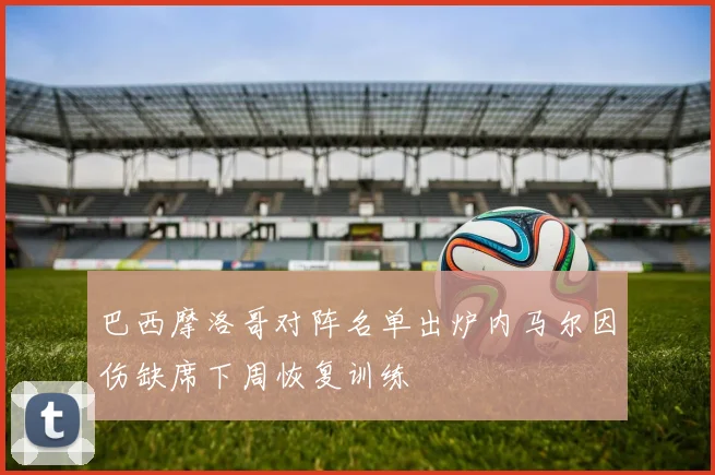 巴西摩洛哥对阵名单出炉内马尔因伤缺席下周恢复训练