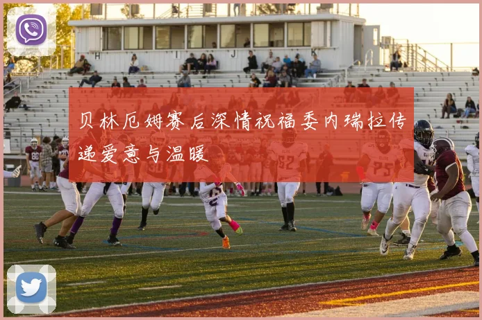 贝林厄姆赛后深情祝福委内瑞拉传递爱意与温暖