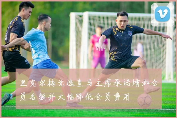里克尔梅竞选皇马主席承诺增加会员名额并大幅降低会员费用