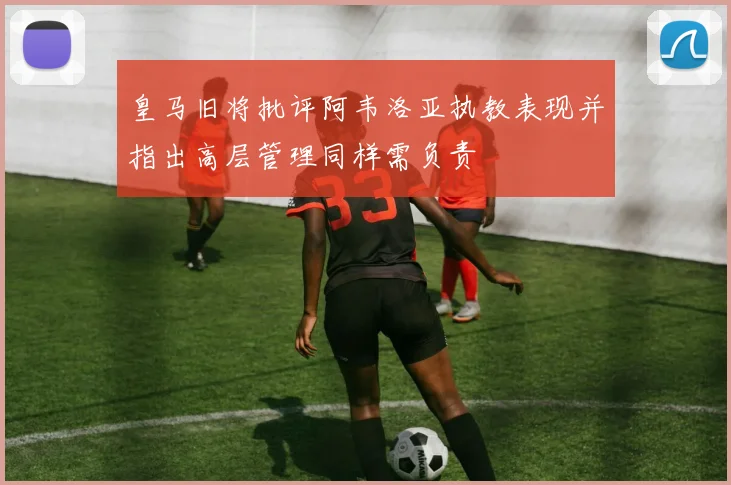 皇马旧将批评阿韦洛亚执教表现并指出高层管理同样需负责