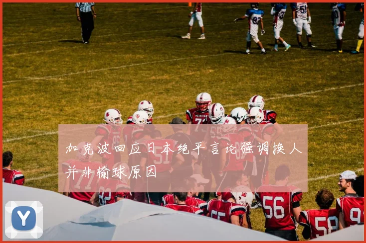 加克波回应日本绝平言论强调换人并非输球原因
