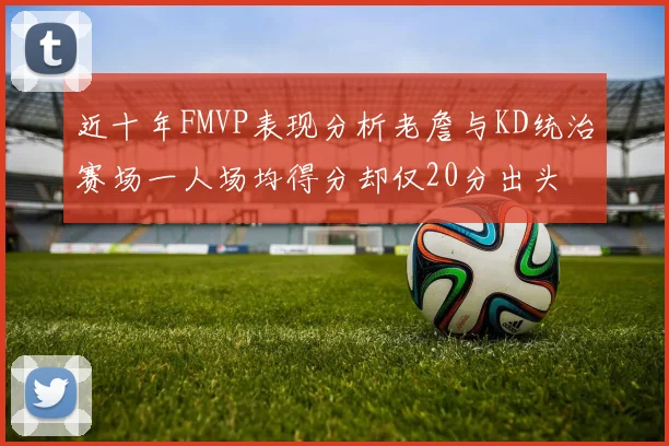 近十年FMVP表现分析老詹与KD统治赛场一人场均得分却仅20分出头