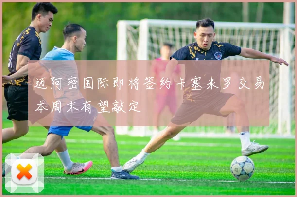 迈阿密国际即将签约卡塞米罗交易本周末有望敲定