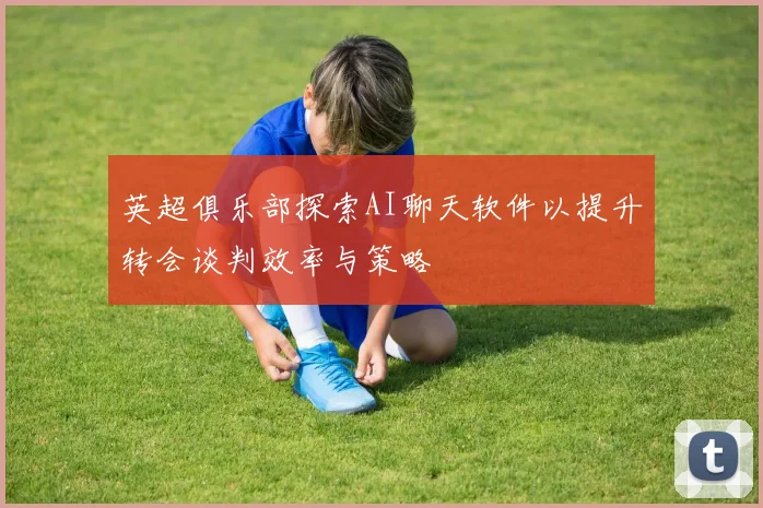 英超俱乐部探索AI聊天软件以提升转会谈判效率与策略