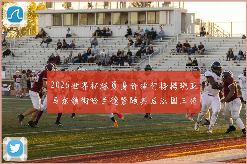 2026世界杯球员身价排行榜揭晓亚马尔领衔哈兰德紧随其后法国三将入围