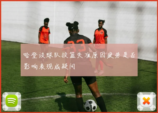 哈登谈球队投篮失准原因疲劳是否影响表现成疑问