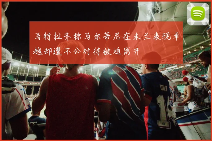 马特拉齐称马尔蒂尼在米兰表现卓越却遭不公对待被迫离开
