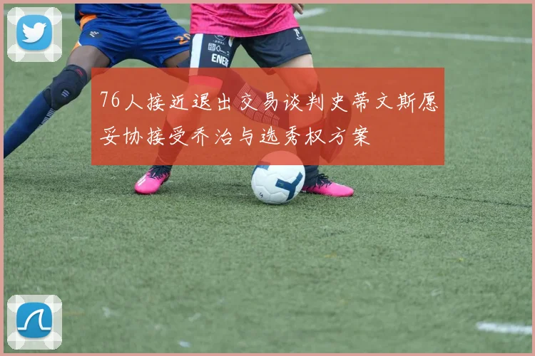 76人接近退出交易谈判史蒂文斯愿妥协接受乔治与选秀权方案