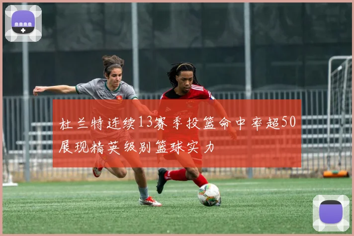 杜兰特连续13赛季投篮命中率超50展现精英级别篮球实力